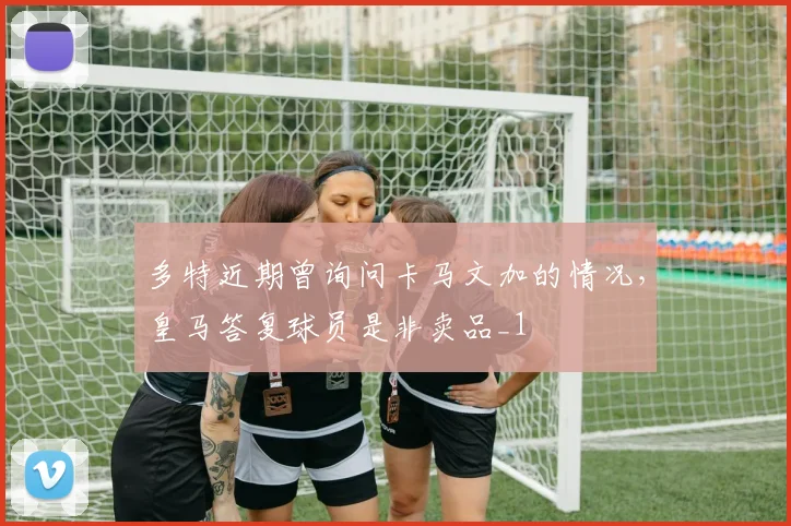 多特近期曾询问卡马文加的情况，皇马答复球员是非卖品_1