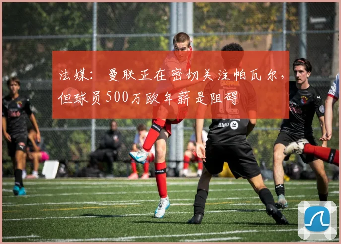 法媒：曼联正在密切关注帕瓦尔，但球员500万欧年薪是阻碍