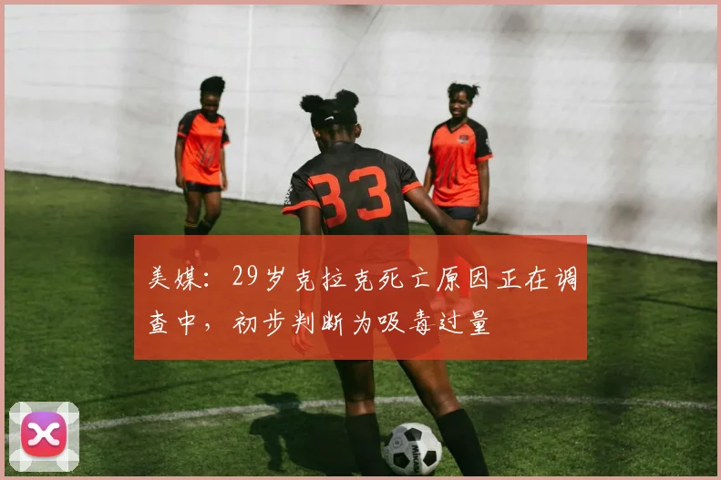 美媒：29岁克拉克死亡原因正在调查中，初步判断为吸毒过量
